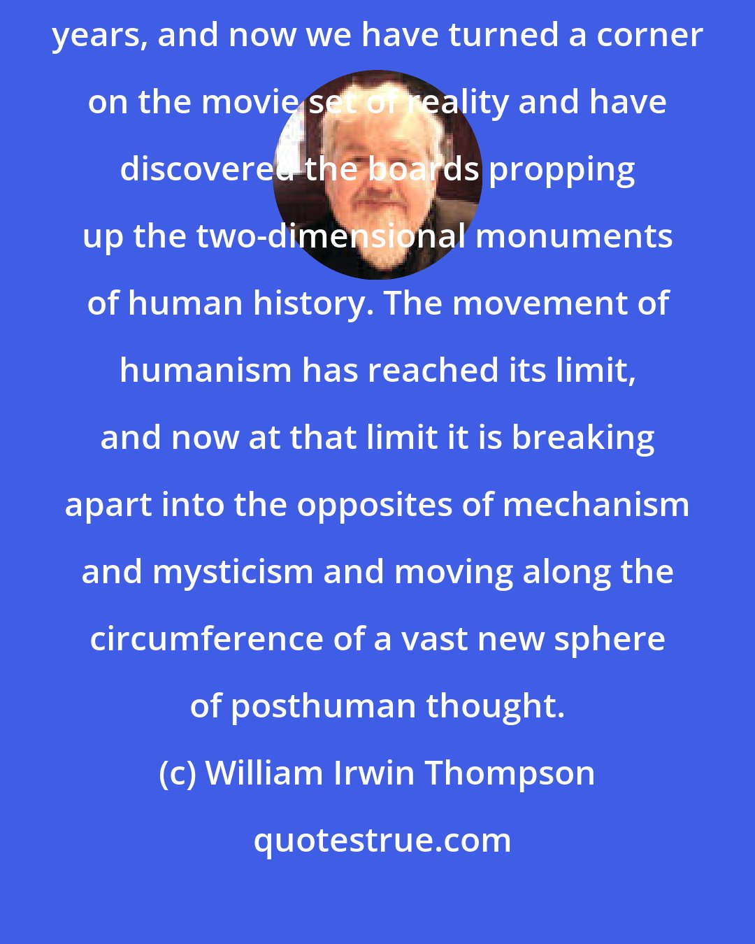 William Irwin Thompson: Some god or Weltgeist has been making a movie out of us for the past six thousand years, and now we have turned a corner on the movie set of reality and have discovered the boards propping up the two-dimensional monuments of human history. The movement of humanism has reached its limit, and now at that limit it is breaking apart into the opposites of mechanism and mysticism and moving along the circumference of a vast new sphere of posthuman thought.