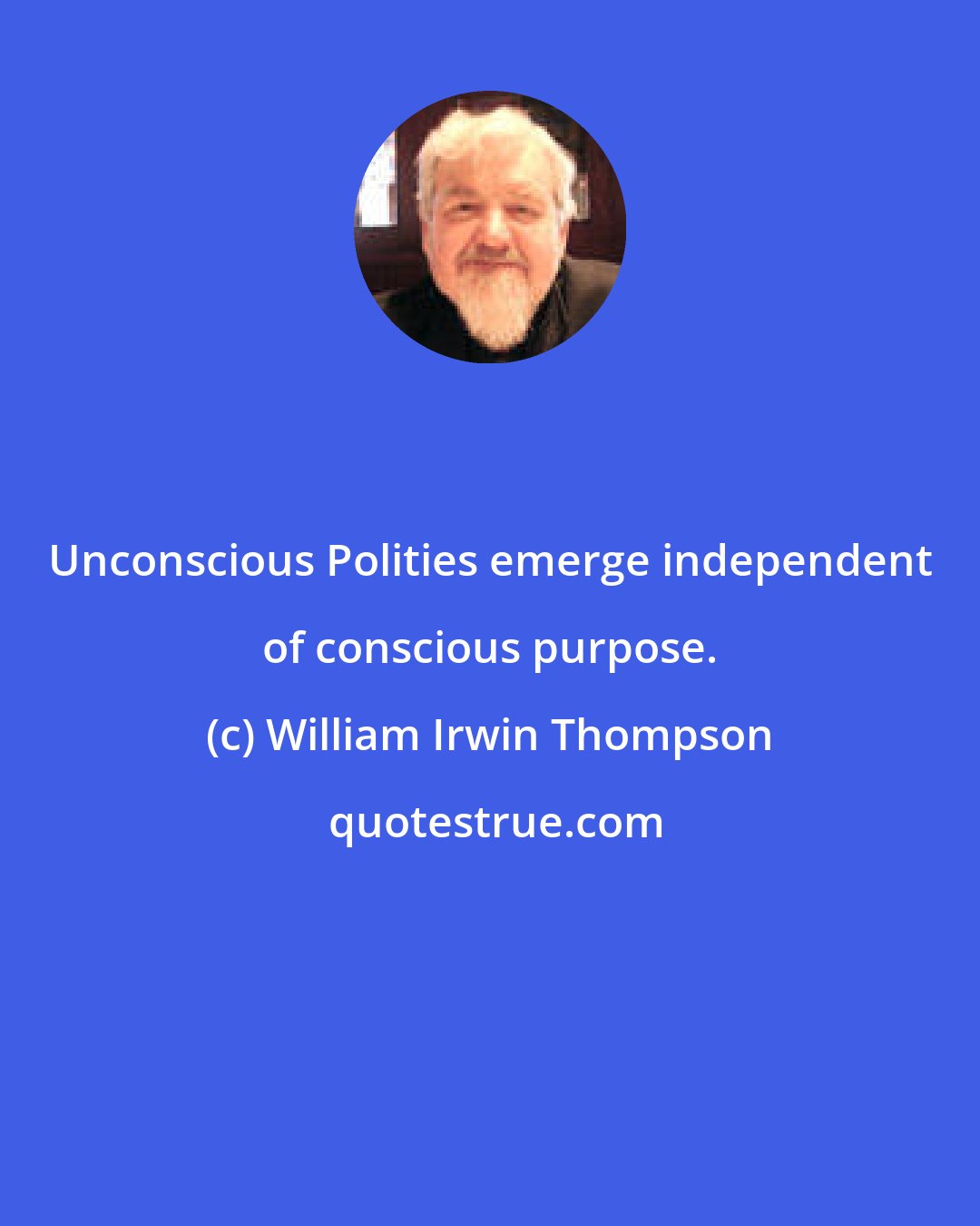 William Irwin Thompson: Unconscious Polities emerge independent of conscious purpose.