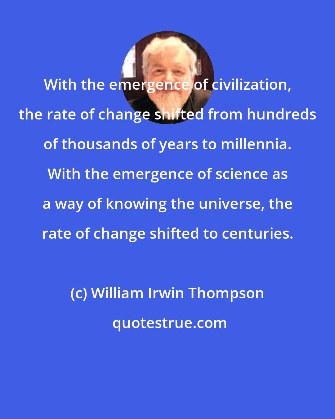 William Irwin Thompson: With the emergence of civilization, the rate of change shifted from hundreds of thousands of years to millennia. With the emergence of science as a way of knowing the universe, the rate of change shifted to centuries.