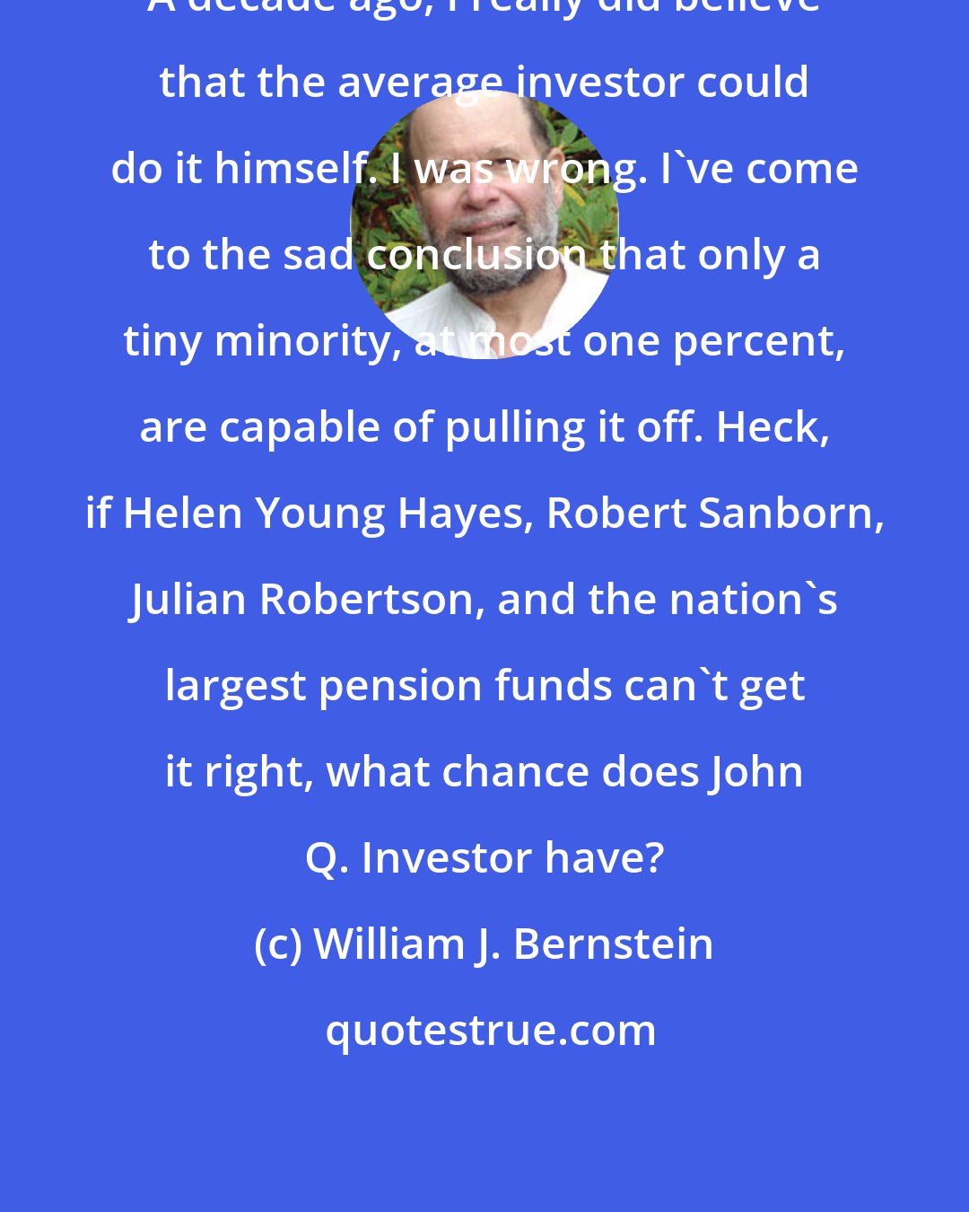 William J. Bernstein: A decade ago, I really did believe that the average investor could do it himself. I was wrong. I've come to the sad conclusion that only a tiny minority, at most one percent, are capable of pulling it off. Heck, if Helen Young Hayes, Robert Sanborn, Julian Robertson, and the nation's largest pension funds can't get it right, what chance does John Q. Investor have?