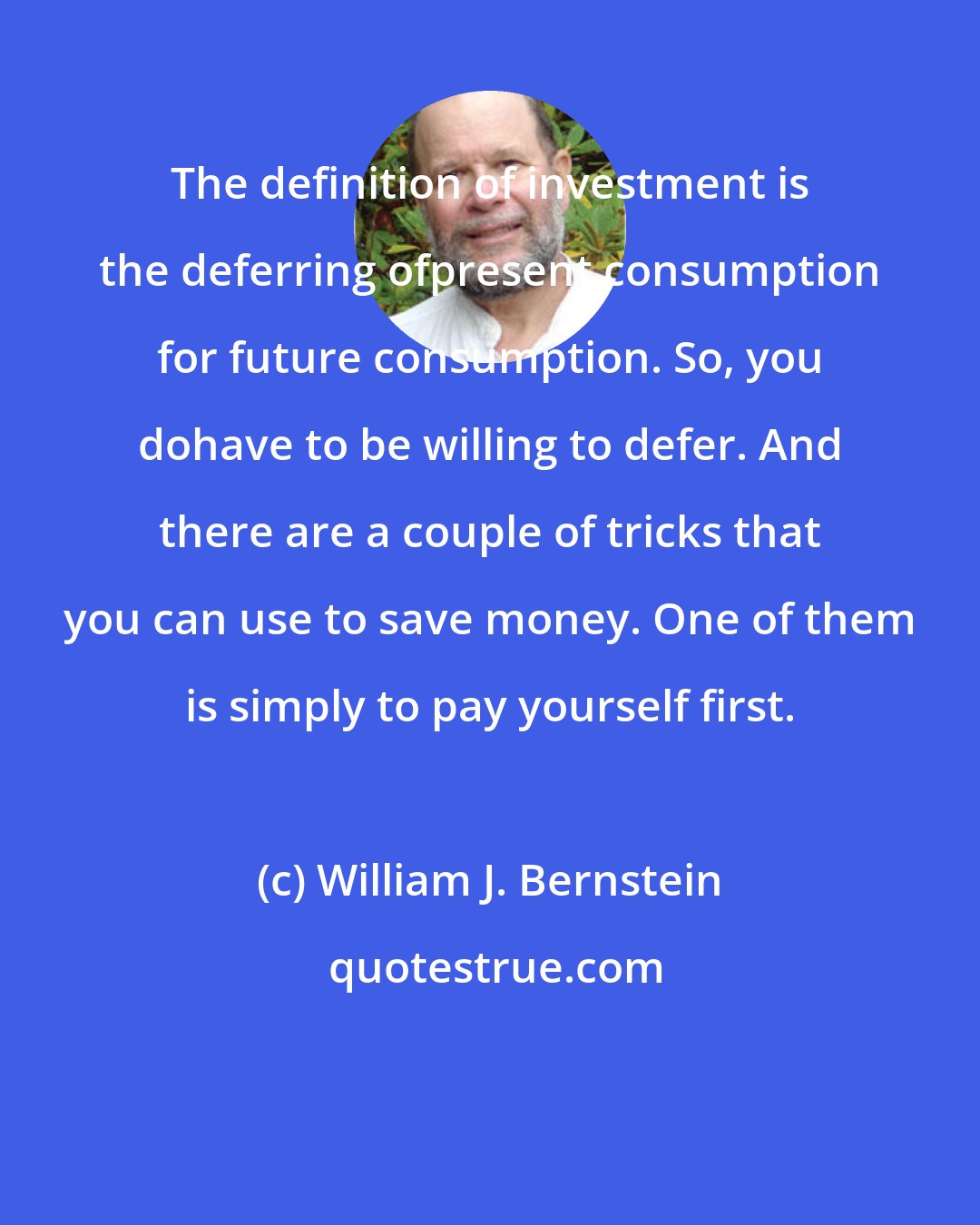 William J. Bernstein: The definition of investment is the deferring ofpresent consumption for future consumption. So, you dohave to be willing to defer. And there are a couple of tricks that you can use to save money. One of them is simply to pay yourself first.