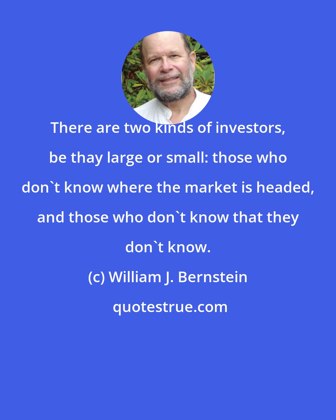 William J. Bernstein: There are two kinds of investors, be thay large or small: those who don't know where the market is headed, and those who don't know that they don't know.