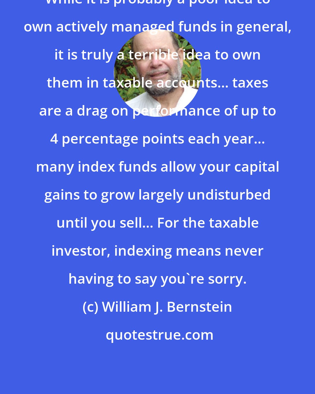 William J. Bernstein: While it is probably a poor idea to own actively managed funds in general, it is truly a terrible idea to own them in taxable accounts... taxes are a drag on performance of up to 4 percentage points each year... many index funds allow your capital gains to grow largely undisturbed until you sell... For the taxable investor, indexing means never having to say you're sorry.