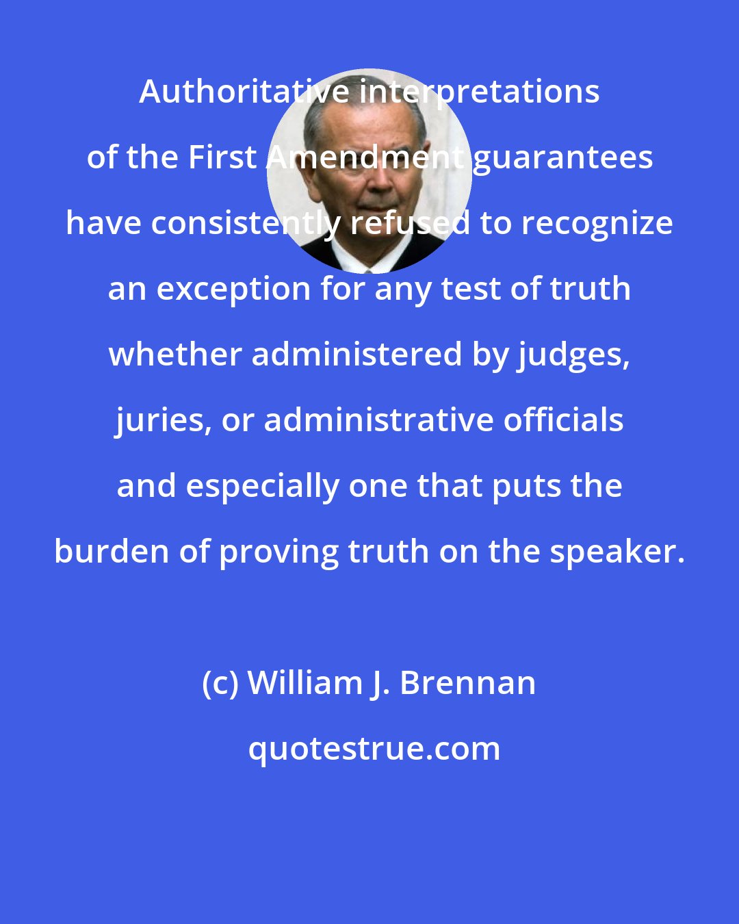 William J. Brennan: Authoritative interpretations of the First Amendment guarantees have consistently refused to recognize an exception for any test of truth whether administered by judges, juries, or administrative officials and especially one that puts the burden of proving truth on the speaker.