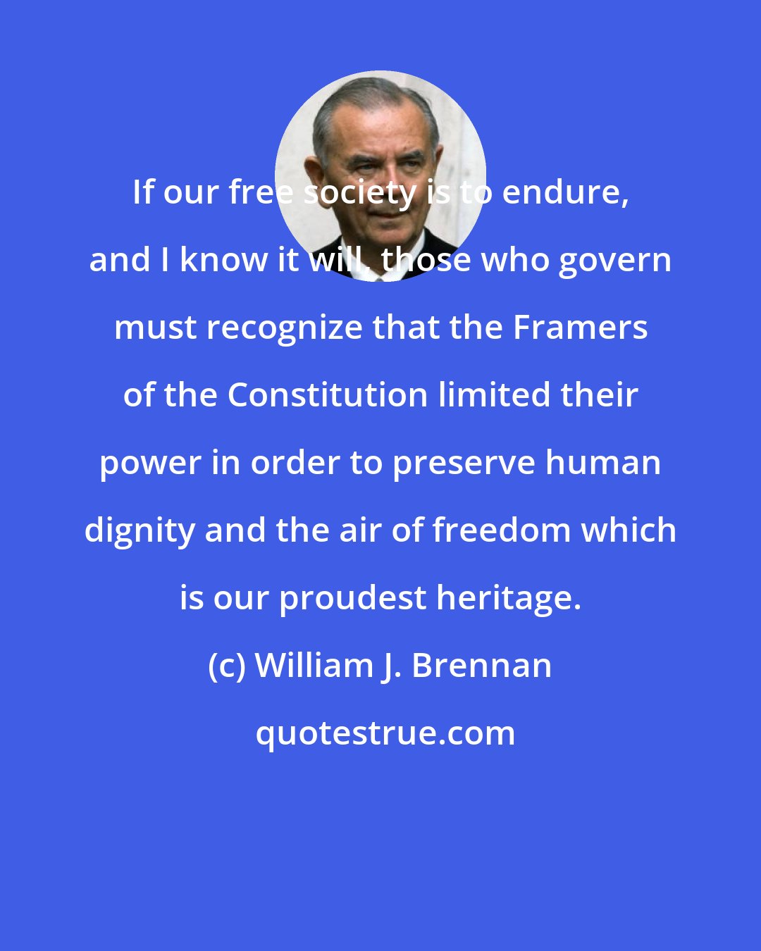William J. Brennan: If our free society is to endure, and I know it will, those who govern must recognize that the Framers of the Constitution limited their power in order to preserve human dignity and the air of freedom which is our proudest heritage.