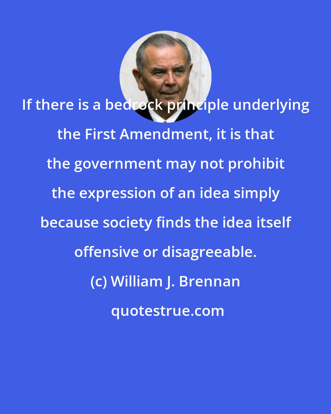 William J. Brennan: If there is a bedrock principle underlying the First Amendment, it is that the government may not prohibit the expression of an idea simply because society finds the idea itself offensive or disagreeable.