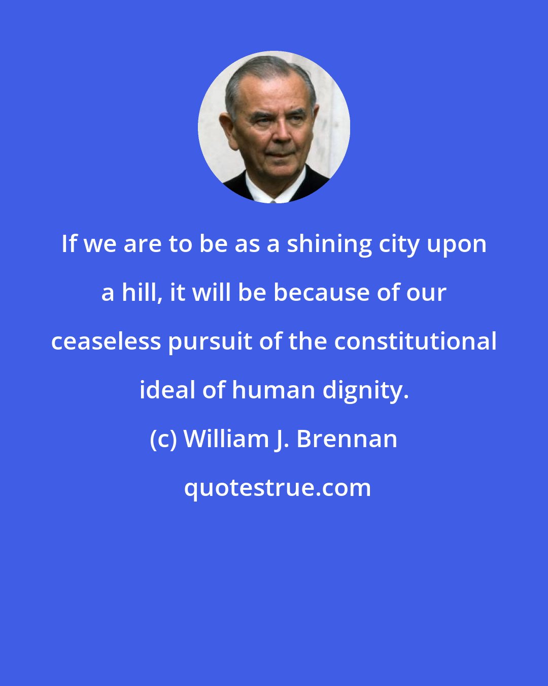 William J. Brennan: If we are to be as a shining city upon a hill, it will be because of our ceaseless pursuit of the constitutional ideal of human dignity.