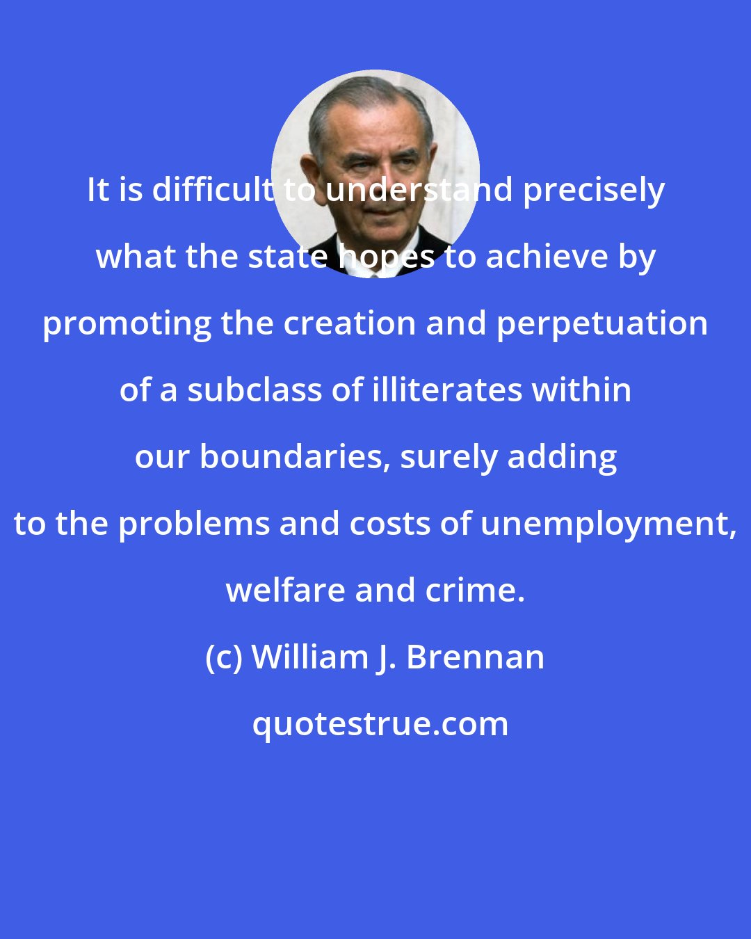 William J. Brennan: It is difficult to understand precisely what the state hopes to achieve by promoting the creation and perpetuation of a subclass of illiterates within our boundaries, surely adding to the problems and costs of unemployment, welfare and crime.