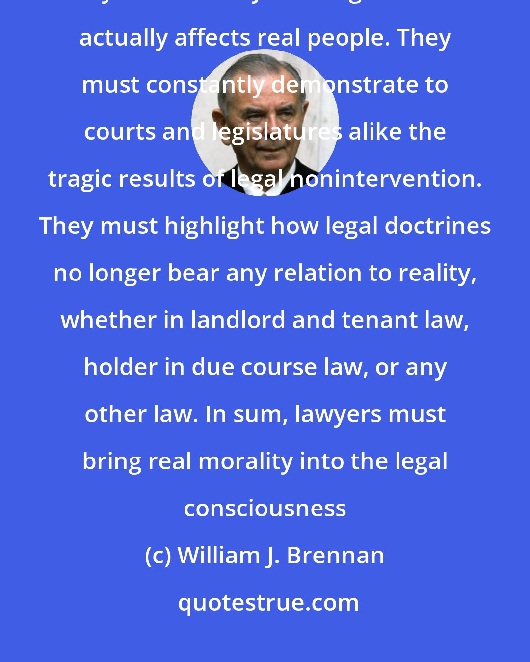 William J. Brennan: Lawyers, before any other group, must continue to point out how the system is really working-how it actually affects real people. They must constantly demonstrate to courts and legislatures alike the tragic results of legal nonintervention. They must highlight how legal doctrines no longer bear any relation to reality, whether in landlord and tenant law, holder in due course law, or any other law. In sum, lawyers must bring real morality into the legal consciousness