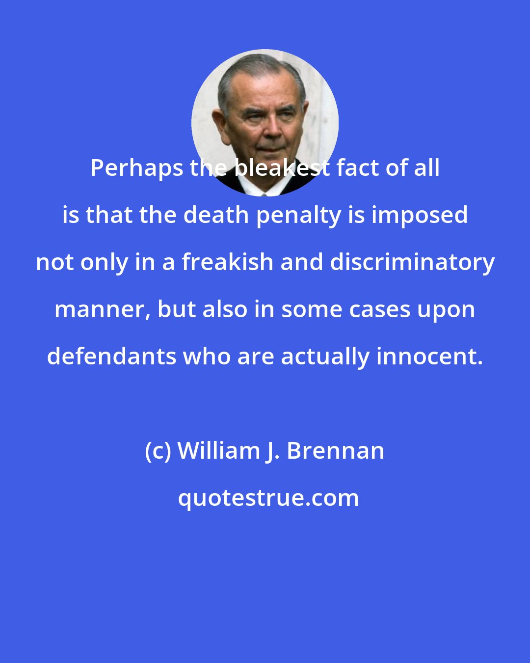 William J. Brennan: Perhaps the bleakest fact of all is that the death penalty is imposed not only in a freakish and discriminatory manner, but also in some cases upon defendants who are actually innocent.