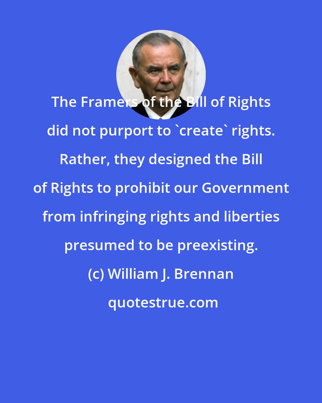 William J. Brennan: The Framers of the Bill of Rights did not purport to 'create' rights. Rather, they designed the Bill of Rights to prohibit our Government from infringing rights and liberties presumed to be preexisting.