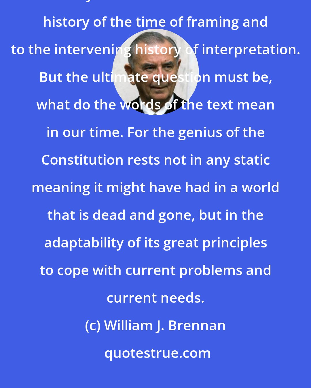 William J. Brennan: We current Justices read the Constitution in the only way that we can: as Twentieth Century Americans. We look to the history of the time of framing and to the intervening history of interpretation. But the ultimate question must be, what do the words of the text mean in our time. For the genius of the Constitution rests not in any static meaning it might have had in a world that is dead and gone, but in the adaptability of its great principles to cope with current problems and current needs.