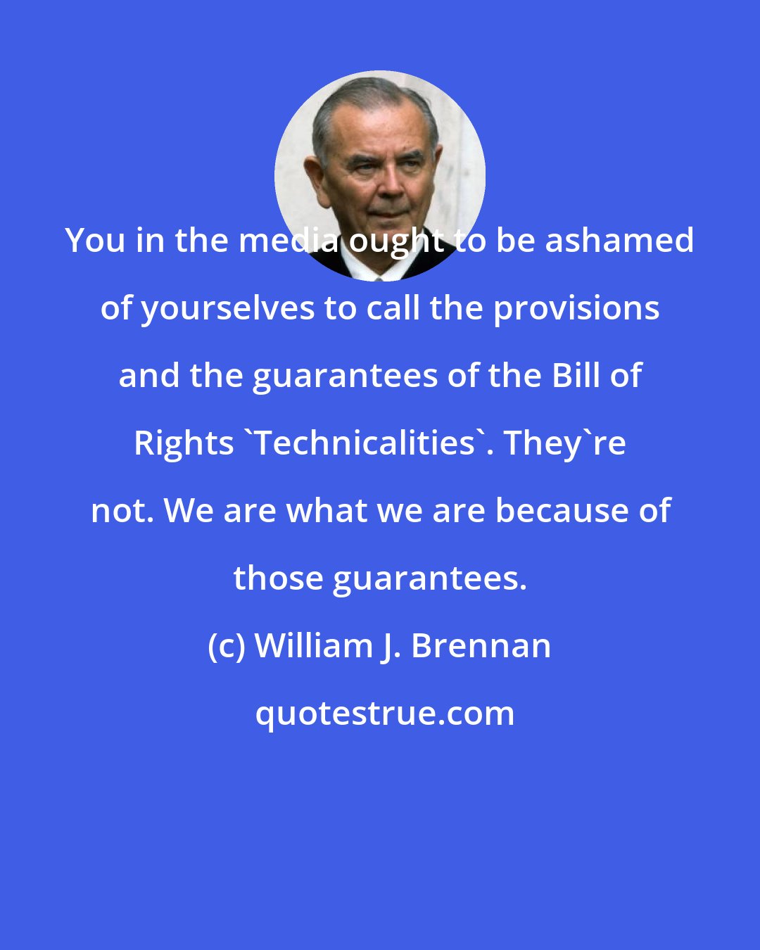 William J. Brennan: You in the media ought to be ashamed of yourselves to call the provisions and the guarantees of the Bill of Rights 'Technicalities'. They're not. We are what we are because of those guarantees.