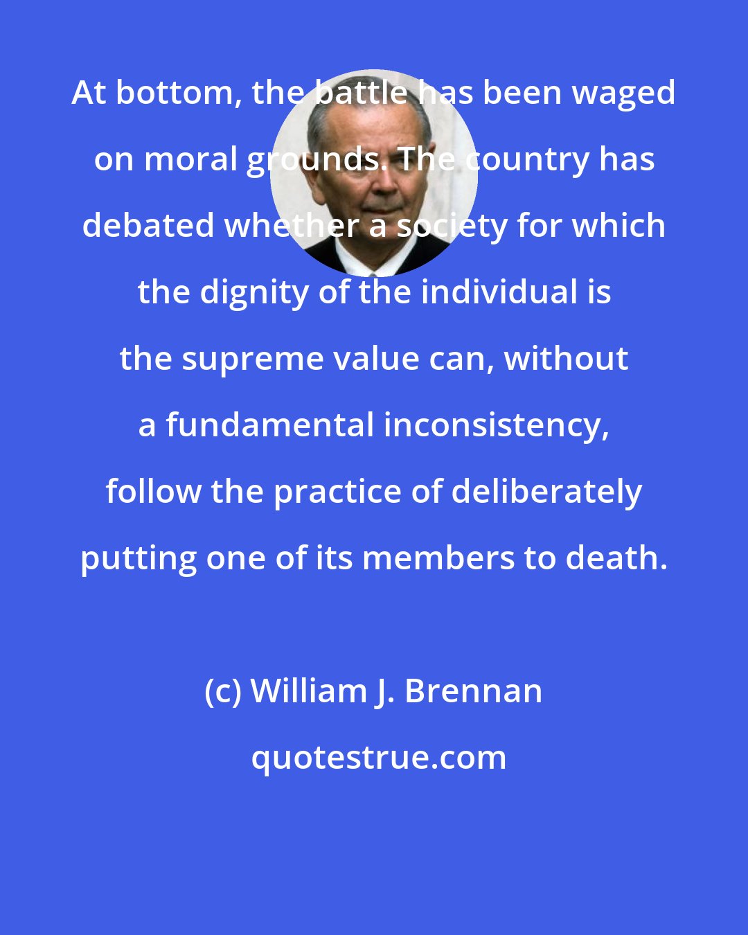 William J. Brennan: At bottom, the battle has been waged on moral grounds. The country has debated whether a society for which the dignity of the individual is the supreme value can, without a fundamental inconsistency, follow the practice of deliberately putting one of its members to death.