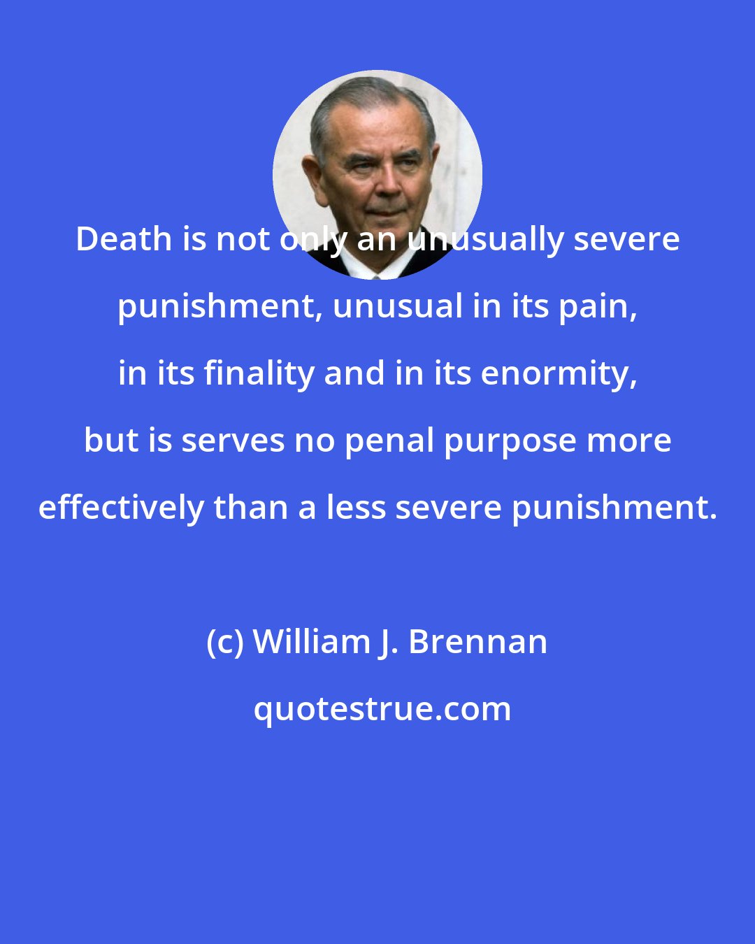 William J. Brennan: Death is not only an unusually severe punishment, unusual in its pain, in its finality and in its enormity, but is serves no penal purpose more effectively than a less severe punishment.