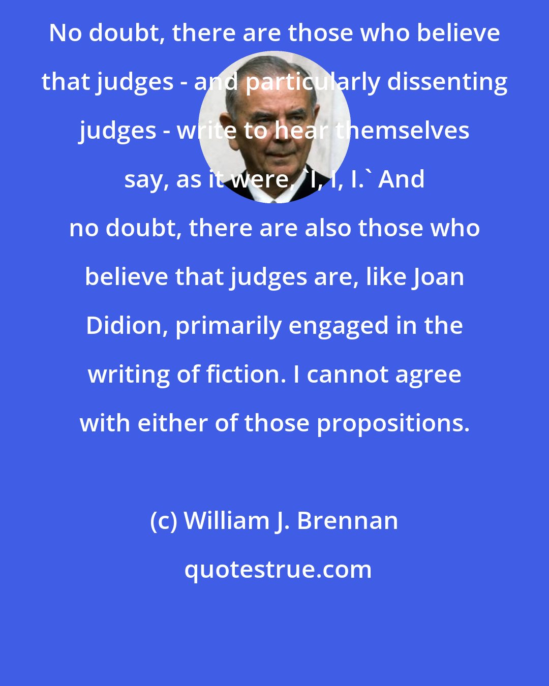 William J. Brennan: No doubt, there are those who believe that judges - and particularly dissenting judges - write to hear themselves say, as it were, 'I, I, I.' And no doubt, there are also those who believe that judges are, like Joan Didion, primarily engaged in the writing of fiction. I cannot agree with either of those propositions.