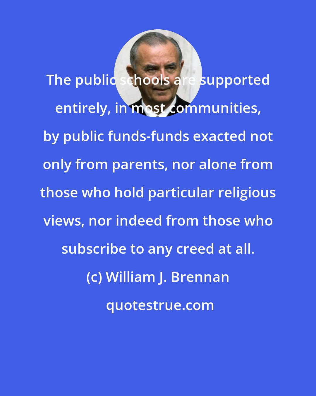William J. Brennan: The public schools are supported entirely, in most communities, by public funds-funds exacted not only from parents, nor alone from those who hold particular religious views, nor indeed from those who subscribe to any creed at all.