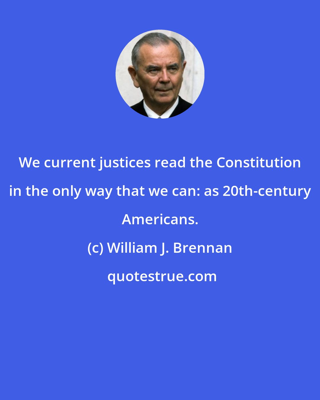 William J. Brennan: We current justices read the Constitution in the only way that we can: as 20th-century Americans.