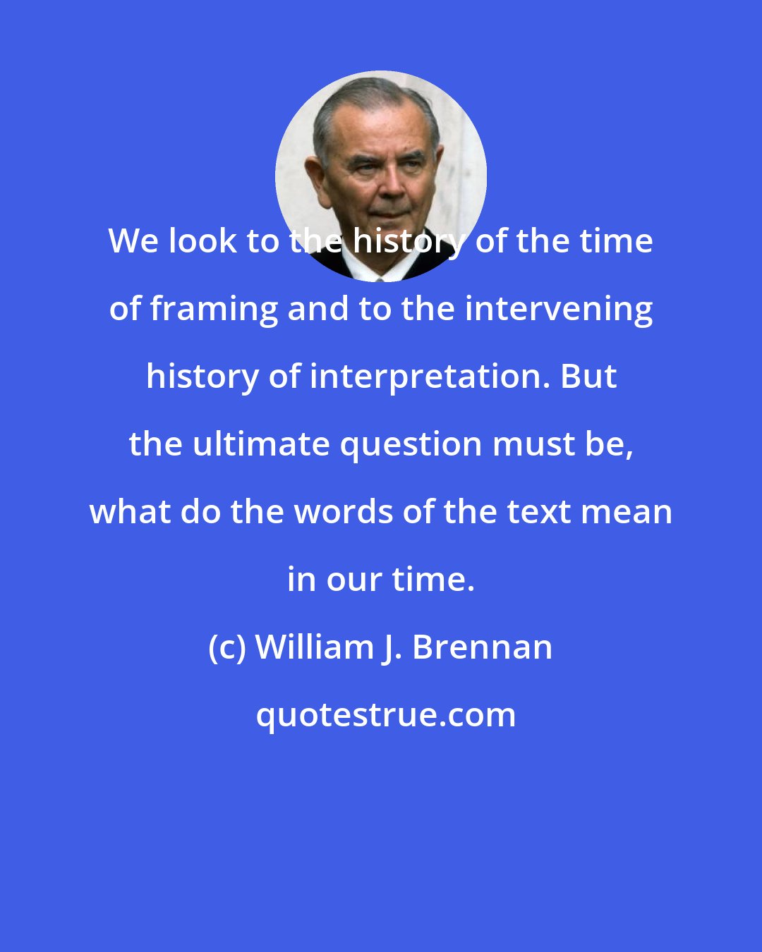 William J. Brennan: We look to the history of the time of framing and to the intervening history of interpretation. But the ultimate question must be, what do the words of the text mean in our time.