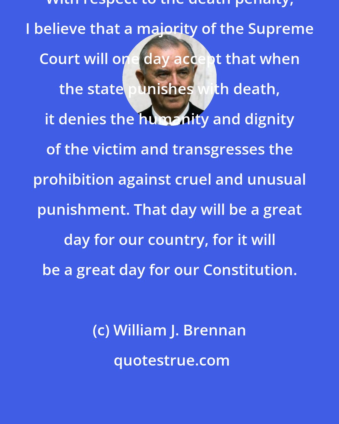 William J. Brennan: With respect to the death penalty, I believe that a majority of the Supreme Court will one day accept that when the state punishes with death, it denies the humanity and dignity of the victim and transgresses the prohibition against cruel and unusual punishment. That day will be a great day for our country, for it will be a great day for our Constitution.