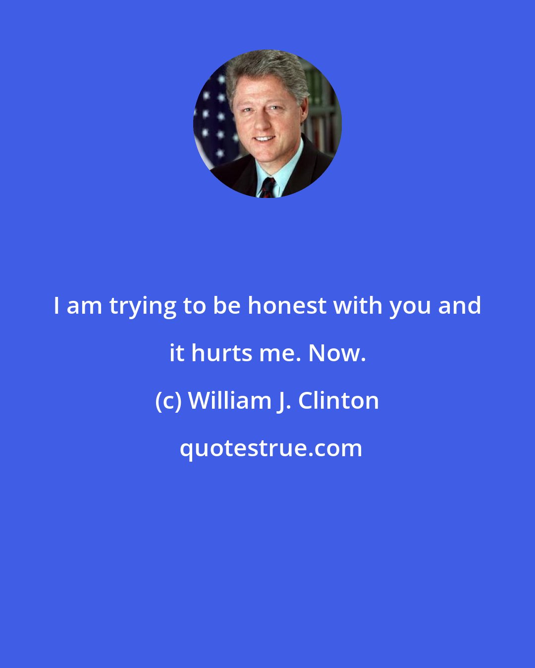 William J. Clinton: I am trying to be honest with you and it hurts me. Now.