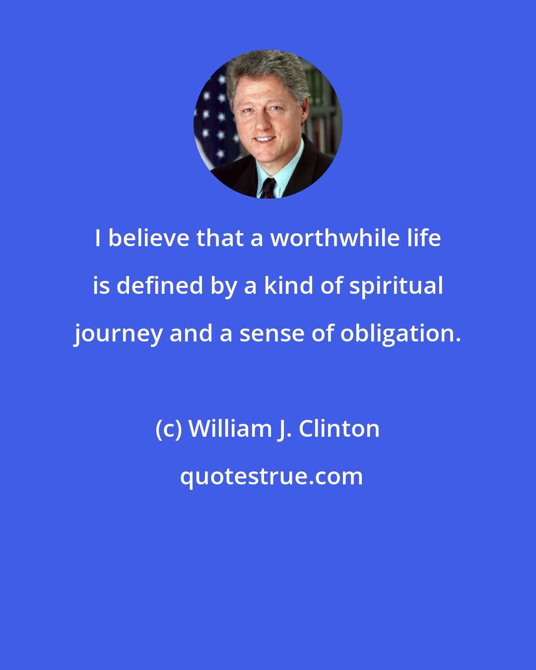 William J. Clinton: I believe that a worthwhile life is defined by a kind of spiritual journey and a sense of obligation.