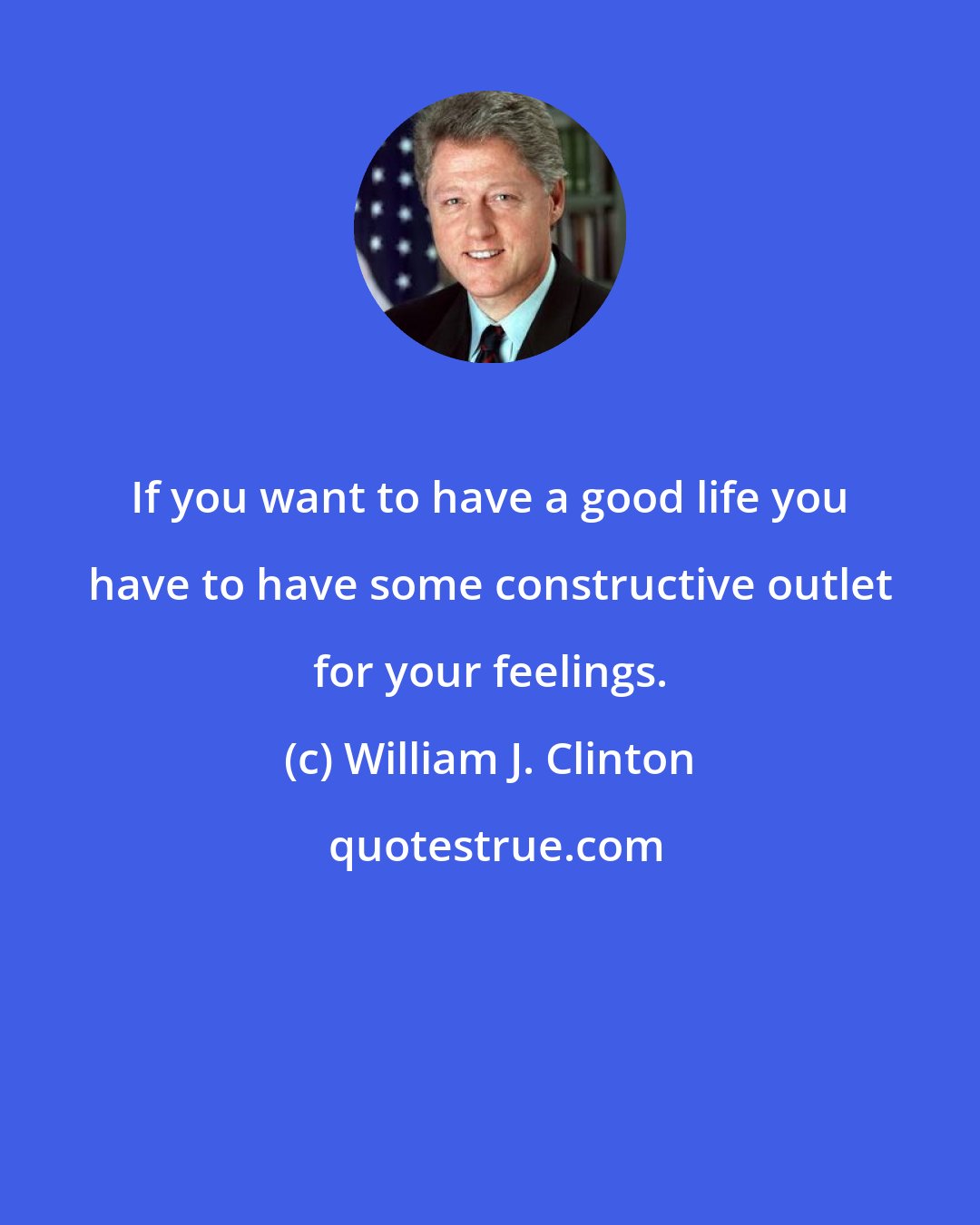 William J. Clinton: If you want to have a good life you have to have some constructive outlet for your feelings.