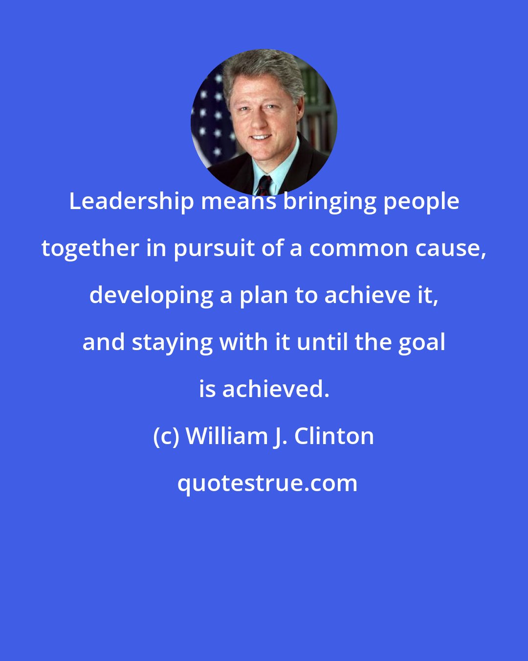 William J. Clinton: Leadership means bringing people together in pursuit of a common cause, developing a plan to achieve it, and staying with it until the goal is achieved.