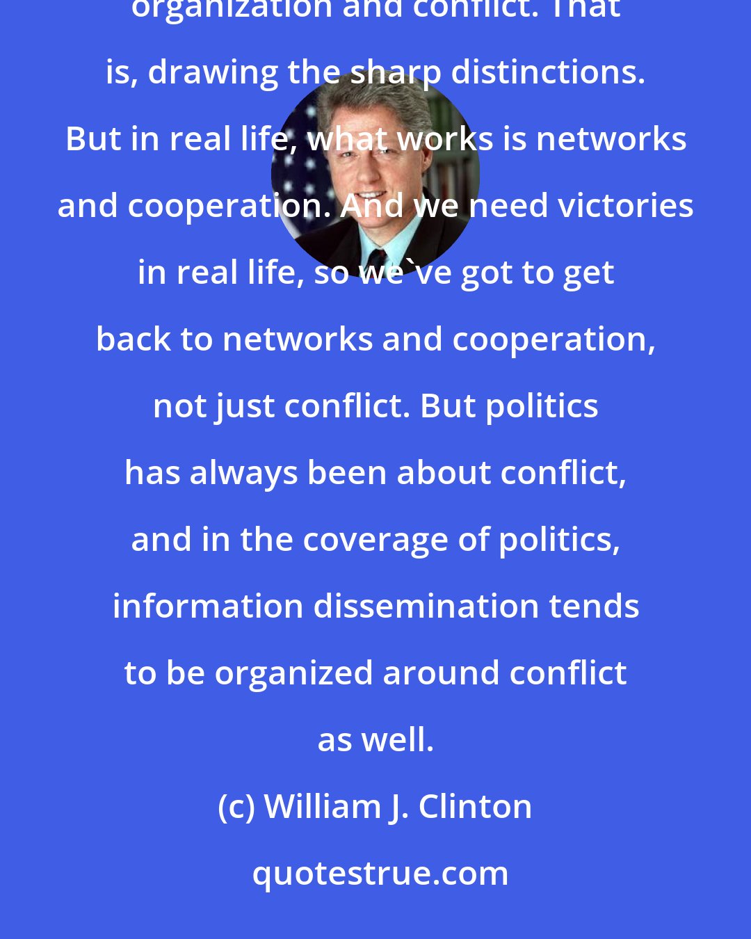 William J. Clinton: One of the real dilemmas we have in our country and around the world is that what works in politics is organization and conflict. That is, drawing the sharp distinctions. But in real life, what works is networks and cooperation. And we need victories in real life, so we've got to get back to networks and cooperation, not just conflict. But politics has always been about conflict, and in the coverage of politics, information dissemination tends to be organized around conflict as well.