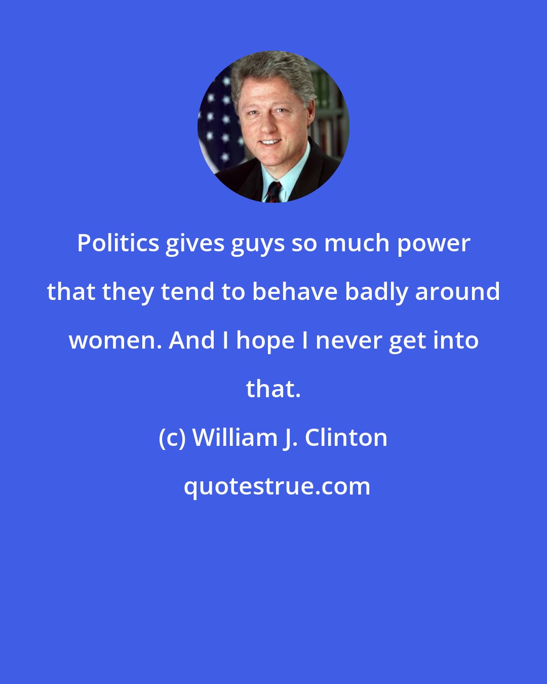 William J. Clinton: Politics gives guys so much power that they tend to behave badly around women. And I hope I never get into that.