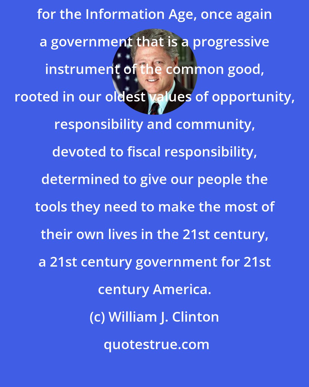 William J. Clinton: Thanks to the leadership of Vice President Gore, we have a government for the Information Age, once again a government that is a progressive instrument of the common good, rooted in our oldest values of opportunity, responsibility and community, devoted to fiscal responsibility, determined to give our people the tools they need to make the most of their own lives in the 21st century, a 21st century government for 21st century America.