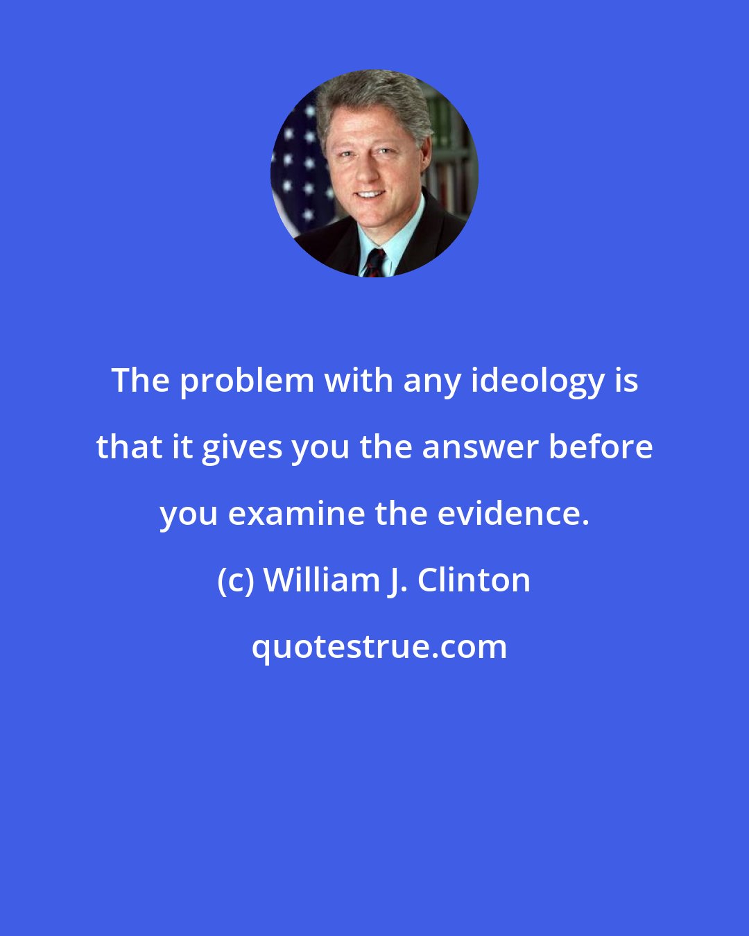 William J. Clinton: The problem with any ideology is that it gives you the answer before you examine the evidence.