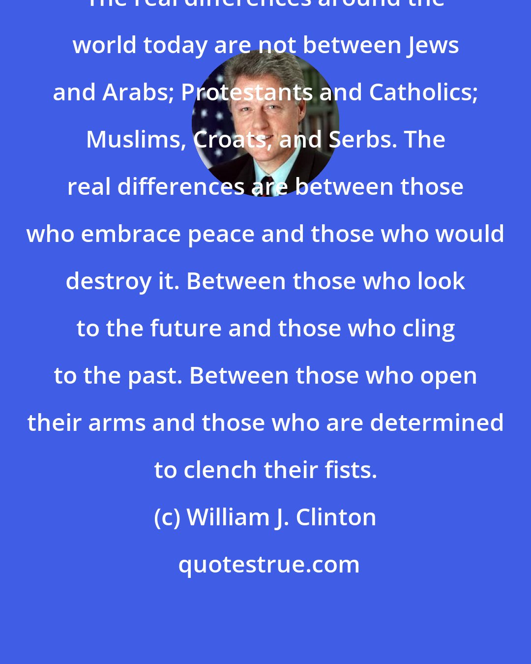 William J. Clinton: The real differences around the world today are not between Jews and Arabs; Protestants and Catholics; Muslims, Croats, and Serbs. The real differences are between those who embrace peace and those who would destroy it. Between those who look to the future and those who cling to the past. Between those who open their arms and those who are determined to clench their fists.