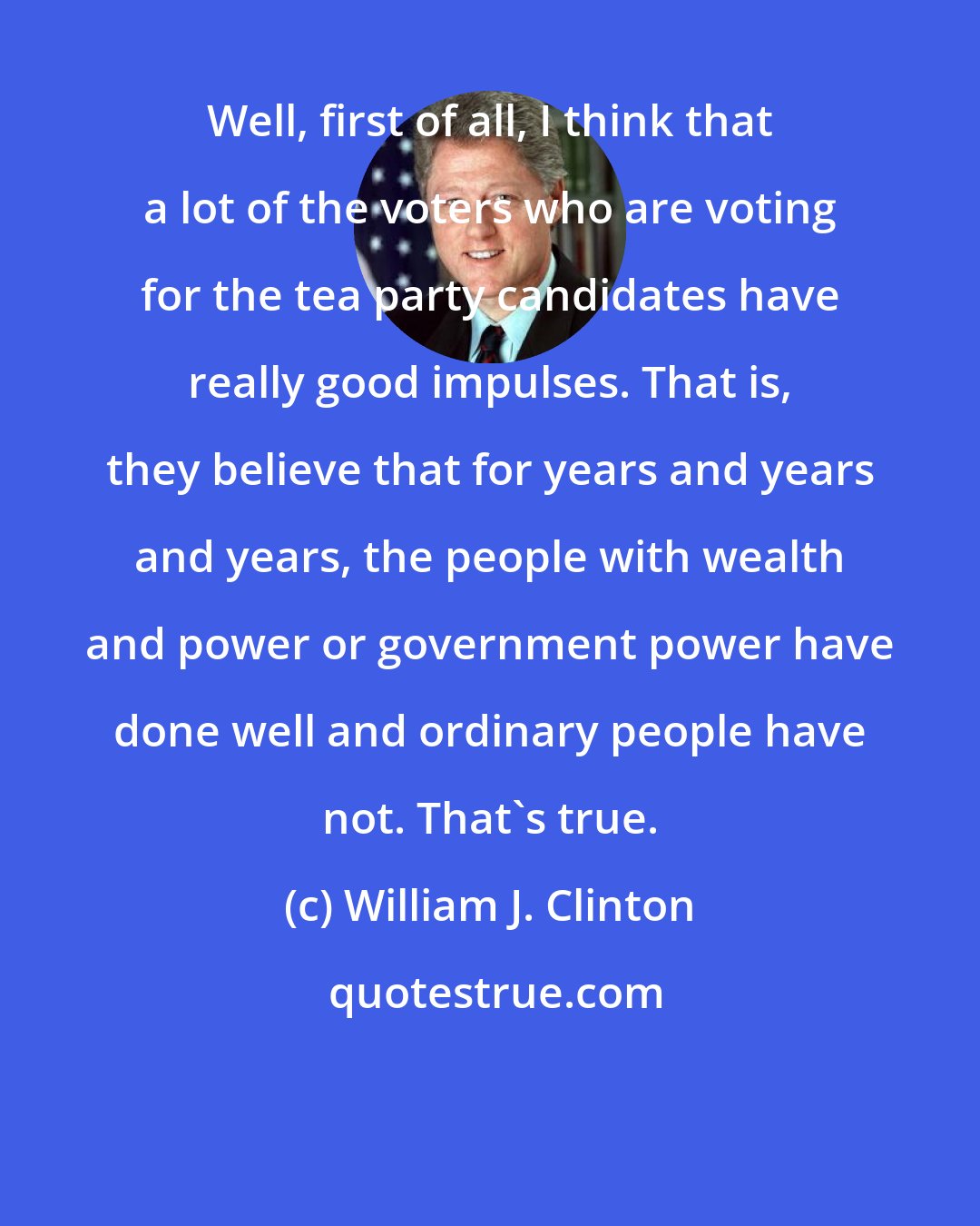 William J. Clinton: Well, first of all, I think that a lot of the voters who are voting for the tea party candidates have really good impulses. That is, they believe that for years and years and years, the people with wealth and power or government power have done well and ordinary people have not. That's true.