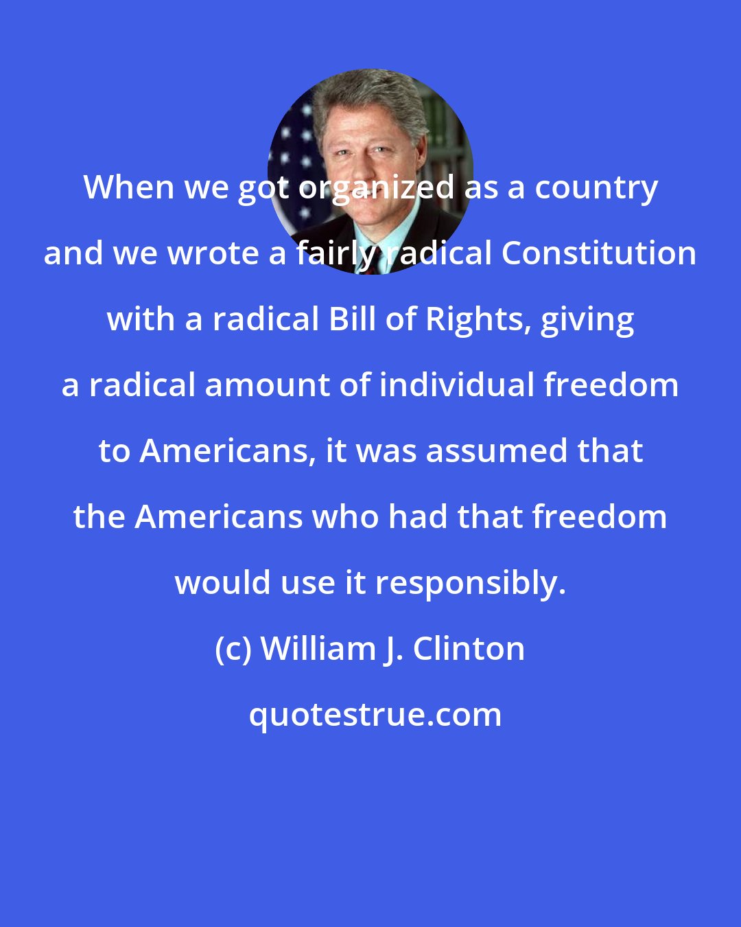 William J. Clinton: When we got organized as a country and we wrote a fairly radical Constitution with a radical Bill of Rights, giving a radical amount of individual freedom to Americans, it was assumed that the Americans who had that freedom would use it responsibly.