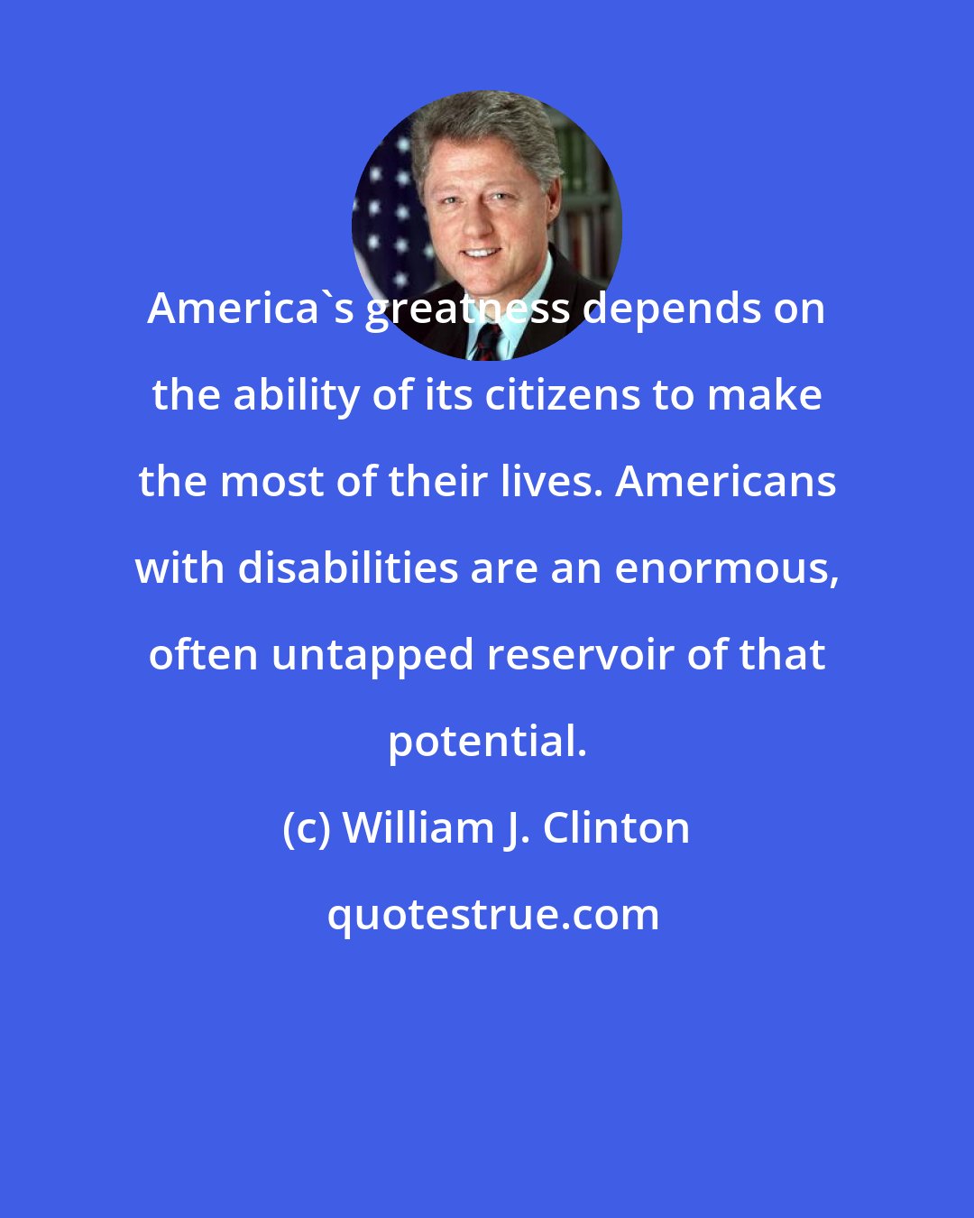 William J. Clinton: America's greatness depends on the ability of its citizens to make the most of their lives. Americans with disabilities are an enormous, often untapped reservoir of that potential.