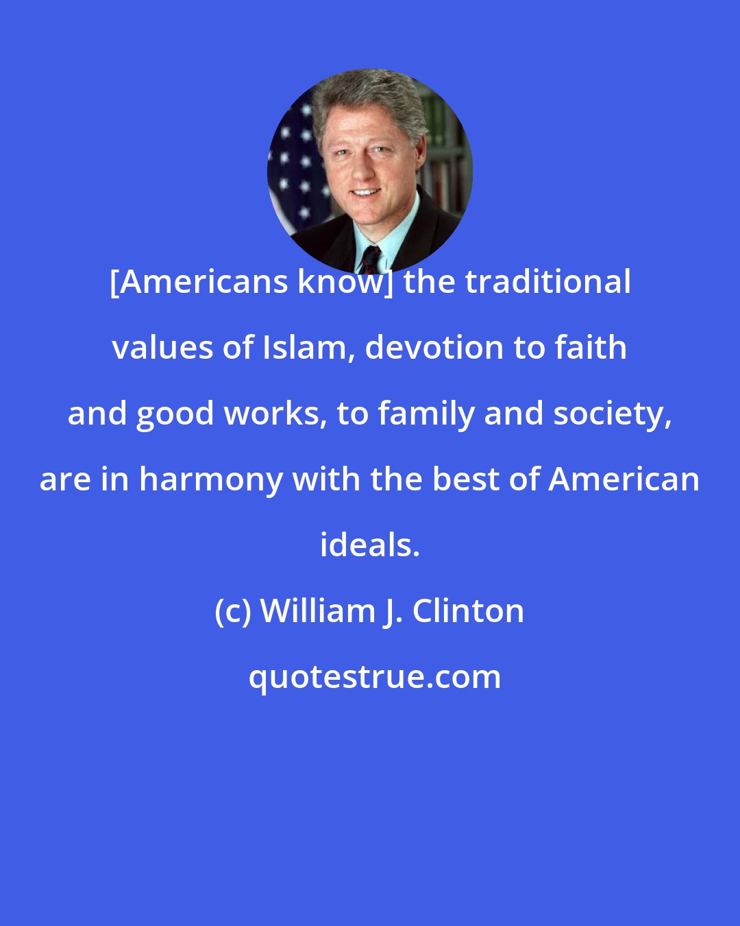 William J. Clinton: [Americans know] the traditional values of Islam, devotion to faith and good works, to family and society, are in harmony with the best of American ideals.