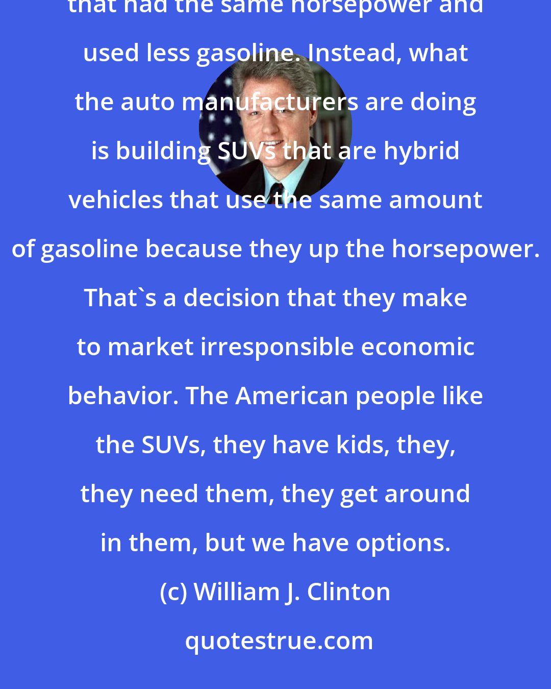 William J. Clinton: Everybody has a gas-guzzling car because people like SUVs. They would like SUVs if they were hybrid vehicles that had the same horsepower and used less gasoline. Instead, what the auto manufacturers are doing is building SUVs that are hybrid vehicles that use the same amount of gasoline because they up the horsepower. That's a decision that they make to market irresponsible economic behavior. The American people like the SUVs, they have kids, they, they need them, they get around in them, but we have options.