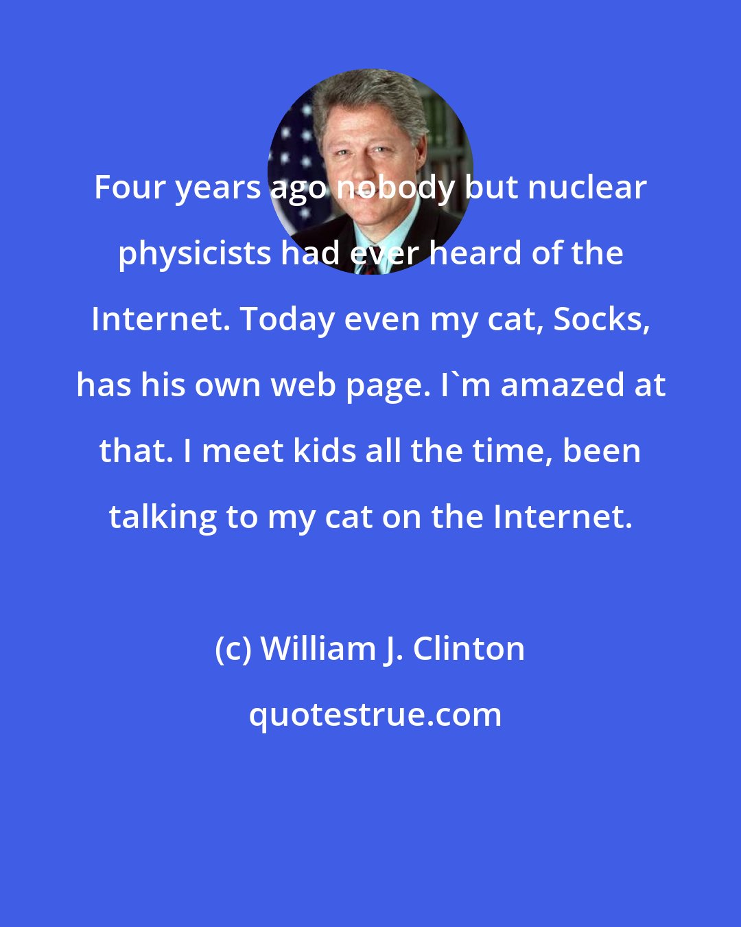 William J. Clinton: Four years ago nobody but nuclear physicists had ever heard of the Internet. Today even my cat, Socks, has his own web page. I'm amazed at that. I meet kids all the time, been talking to my cat on the Internet.