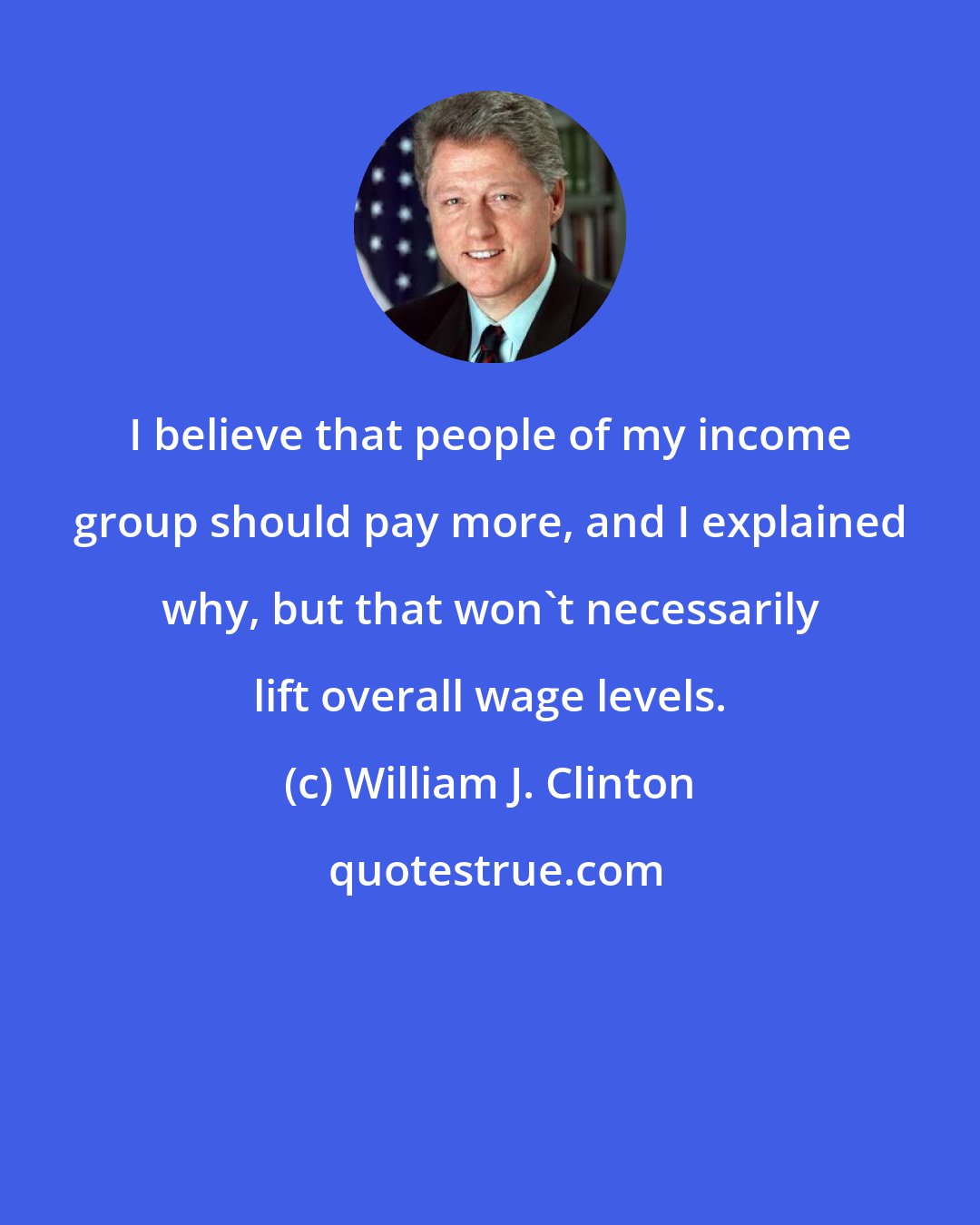 William J. Clinton: I believe that people of my income group should pay more, and I explained why, but that won't necessarily lift overall wage levels.