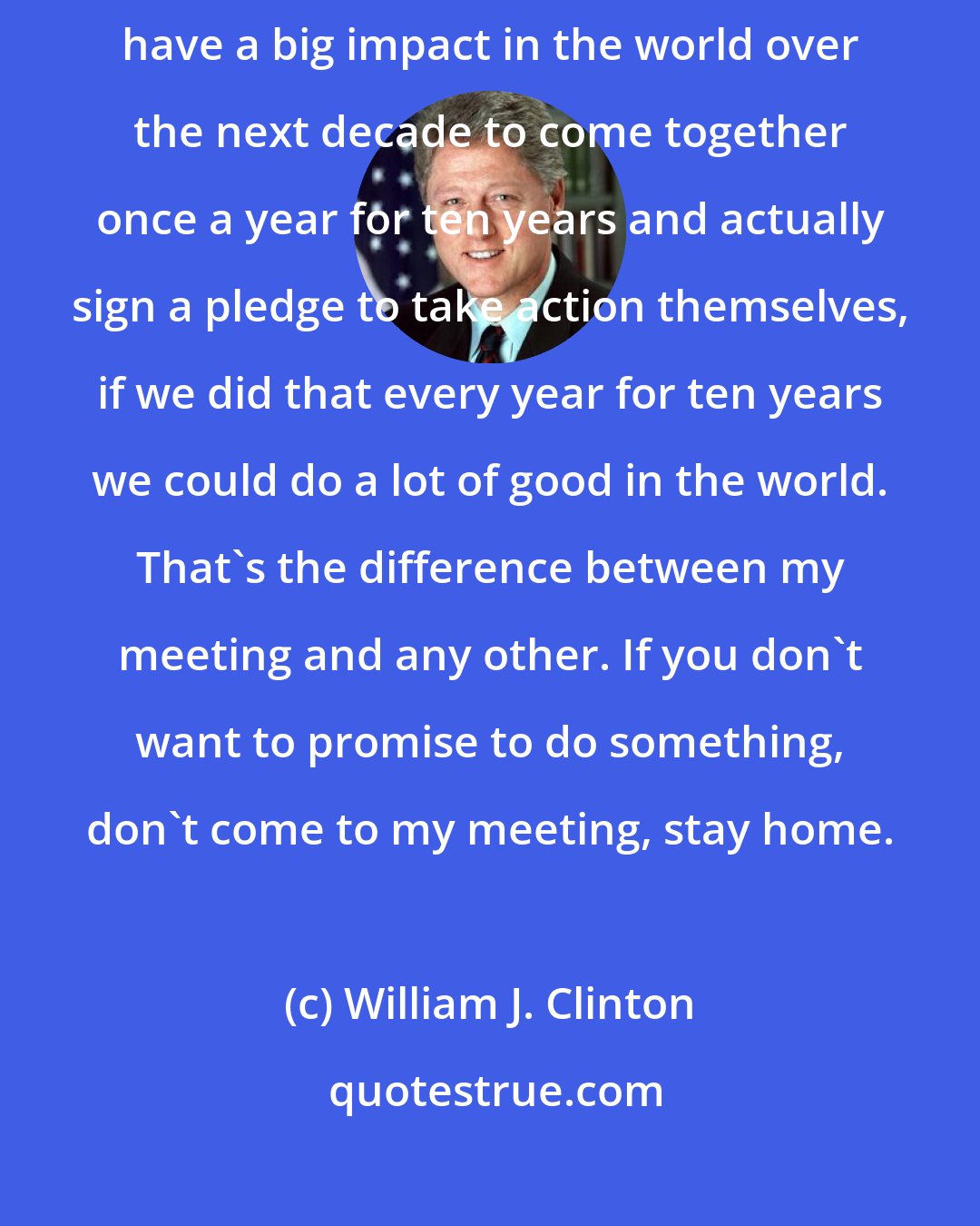 William J. Clinton: I figured if I could get really good people who were going to be able to have a big impact in the world over the next decade to come together once a year for ten years and actually sign a pledge to take action themselves, if we did that every year for ten years we could do a lot of good in the world. That's the difference between my meeting and any other. If you don't want to promise to do something, don't come to my meeting, stay home.