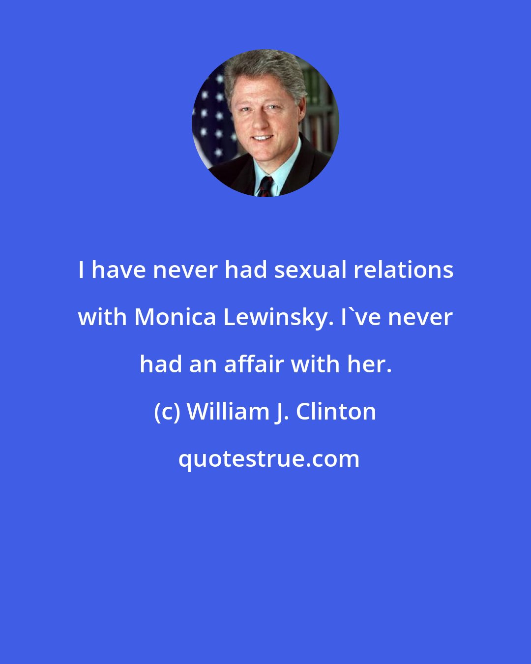 William J. Clinton: I have never had sexual relations with Monica Lewinsky. I've never had an affair with her.