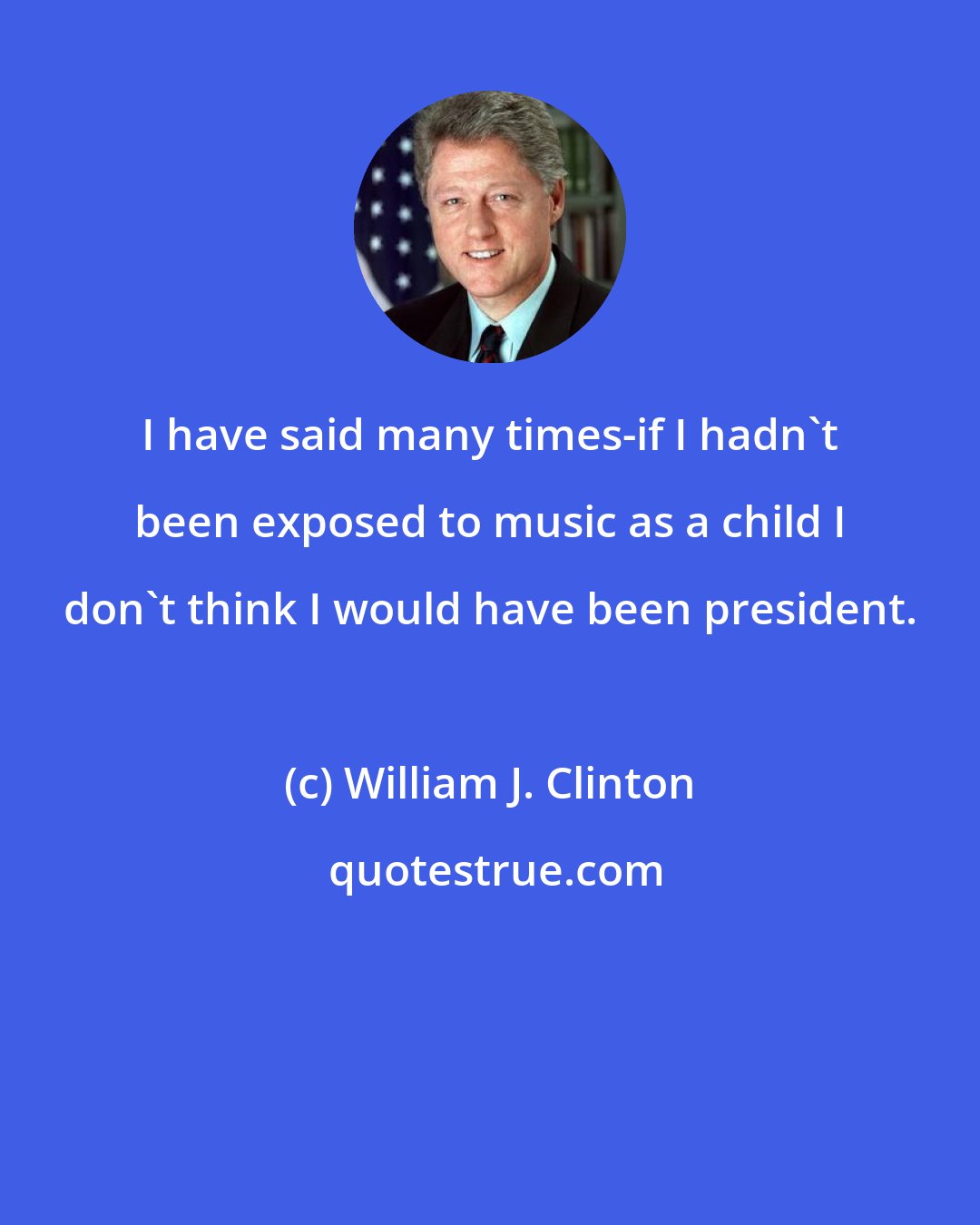 William J. Clinton: I have said many times-if I hadn't been exposed to music as a child I don't think I would have been president.