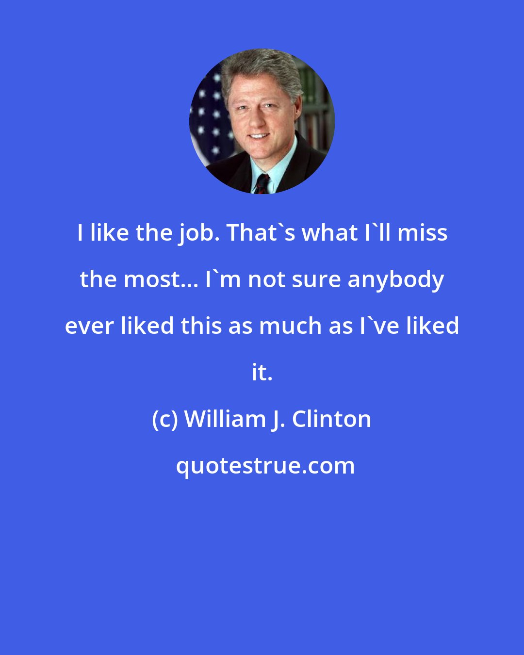 William J. Clinton: I like the job. That's what I'll miss the most... I'm not sure anybody ever liked this as much as I've liked it.