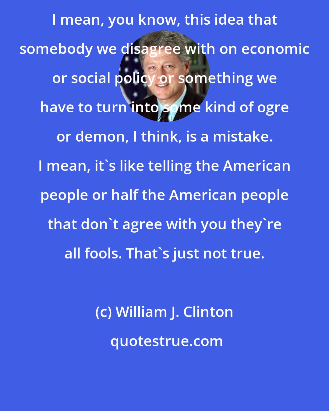 William J. Clinton: I mean, you know, this idea that somebody we disagree with on economic or social policy or something we have to turn into some kind of ogre or demon, I think, is a mistake. I mean, it's like telling the American people or half the American people that don't agree with you they're all fools. That's just not true.