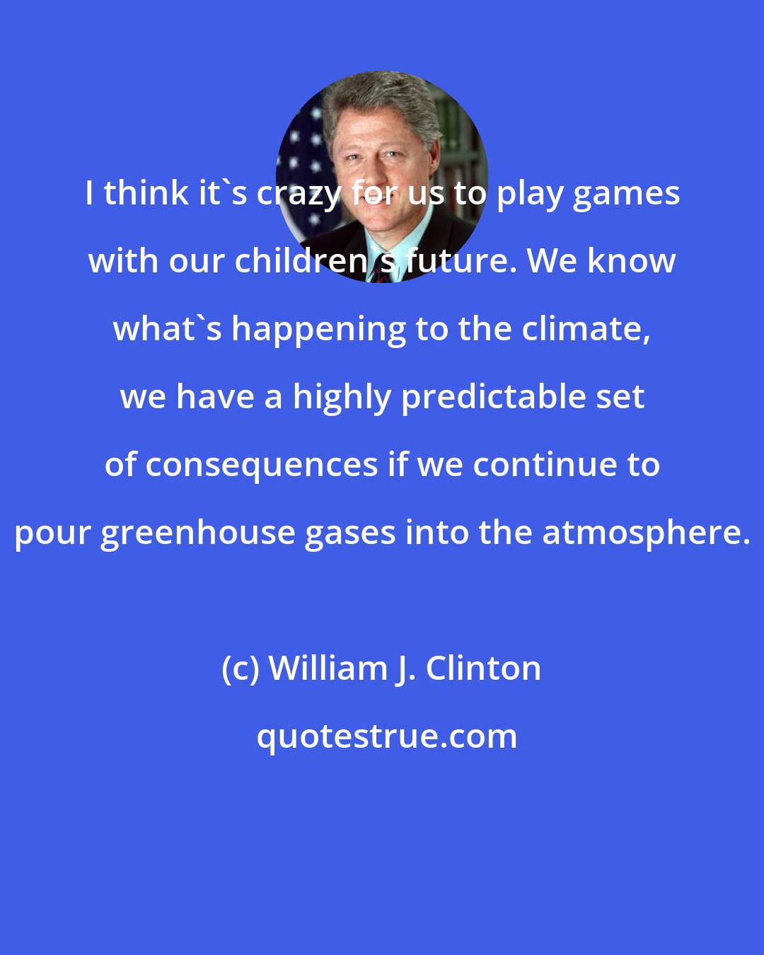 William J. Clinton: I think it's crazy for us to play games with our children's future. We know what's happening to the climate, we have a highly predictable set of consequences if we continue to pour greenhouse gases into the atmosphere.