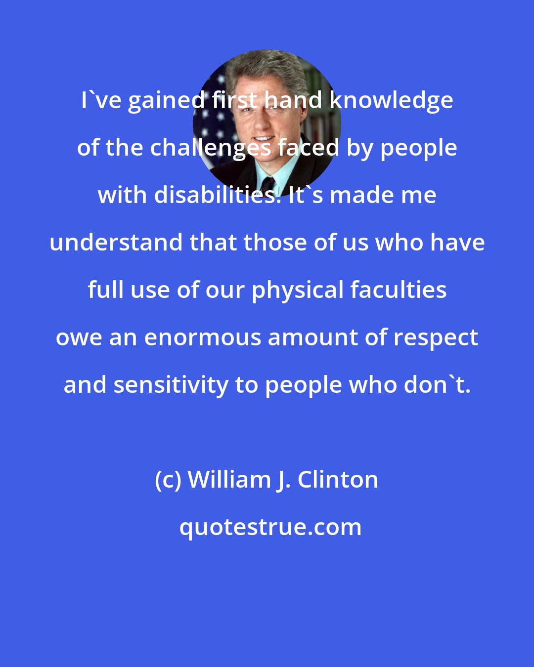 William J. Clinton: I've gained first hand knowledge of the challenges faced by people with disabilities. It's made me understand that those of us who have full use of our physical faculties owe an enormous amount of respect and sensitivity to people who don't.