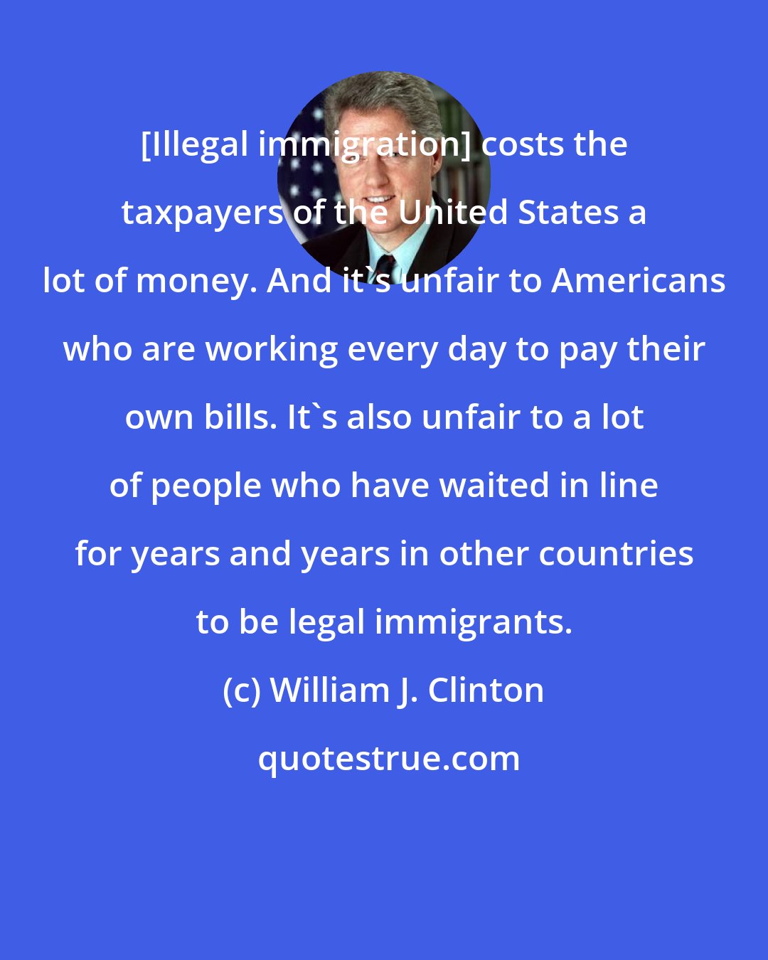 William J. Clinton: [Illegal immigration] costs the taxpayers of the United States a lot of money. And it's unfair to Americans who are working every day to pay their own bills. It's also unfair to a lot of people who have waited in line for years and years in other countries to be legal immigrants.