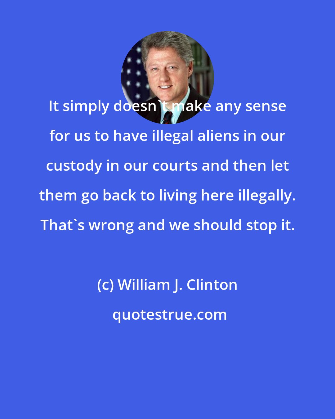 William J. Clinton: It simply doesn't make any sense for us to have illegal aliens in our custody in our courts and then let them go back to living here illegally. That's wrong and we should stop it.