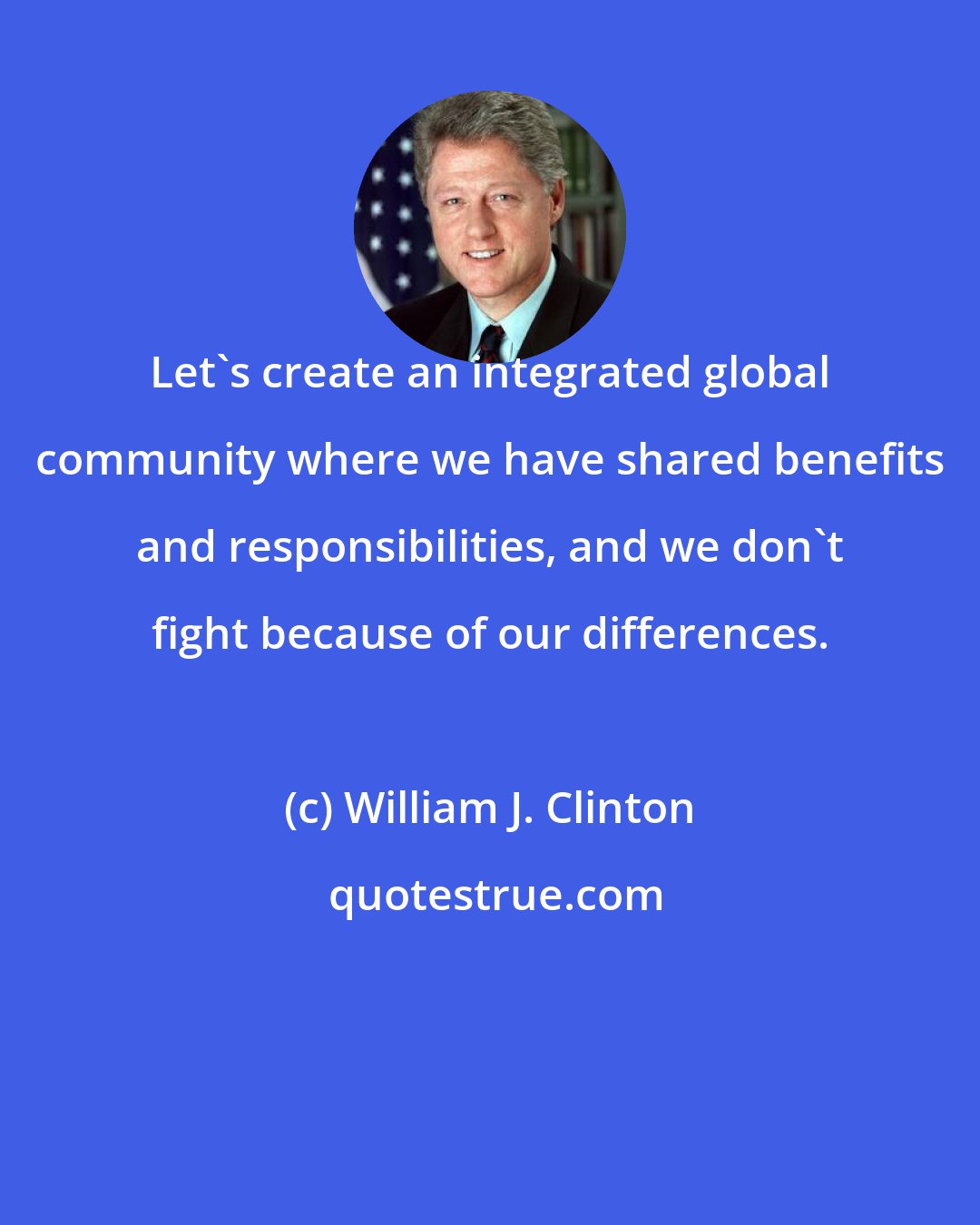 William J. Clinton: Let's create an integrated global community where we have shared benefits and responsibilities, and we don't fight because of our differences.